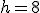 h = 8
